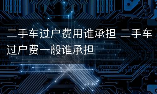 二手车过户费用谁承担 二手车过户费一般谁承担