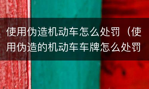 使用伪造机动车怎么处罚（使用伪造的机动车车牌怎么处罚）