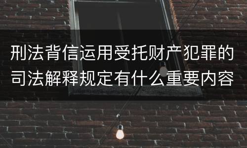刑法背信运用受托财产犯罪的司法解释规定有什么重要内容