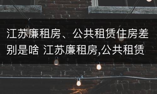 江苏廉租房、公共租赁住房差别是啥 江苏廉租房,公共租赁住房差别是啥