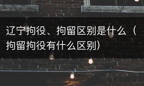 辽宁拘役、拘留区别是什么（拘留拘役有什么区别）