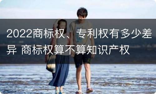 2022商标权、专利权有多少差异 商标权算不算知识产权