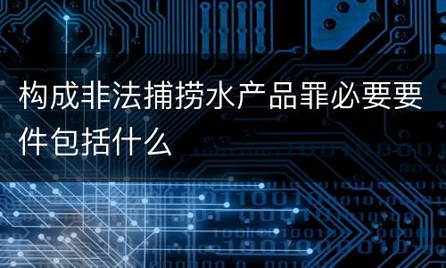 构成非法捕捞水产品罪必要要件包括什么