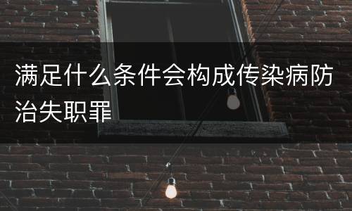 满足什么条件会构成传染病防治失职罪