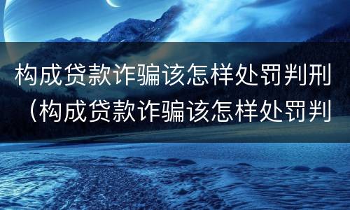 构成贷款诈骗该怎样处罚判刑（构成贷款诈骗该怎样处罚判刑案例）