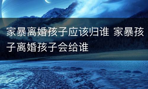 家暴离婚孩子应该归谁 家暴孩子离婚孩子会给谁