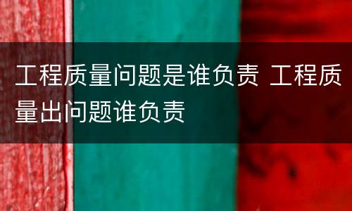 工程质量问题是谁负责 工程质量出问题谁负责