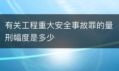 有关工程重大安全事故罪的量刑幅度是多少