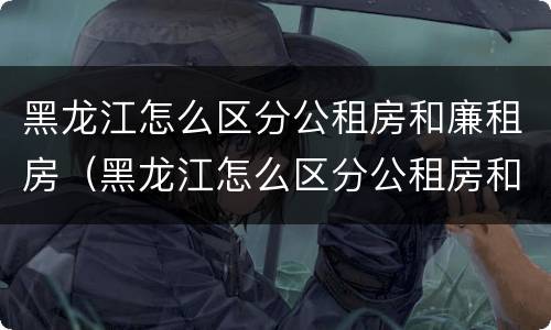 黑龙江怎么区分公租房和廉租房（黑龙江怎么区分公租房和廉租房的区别）