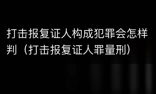 打击报复证人构成犯罪会怎样判（打击报复证人罪量刑）