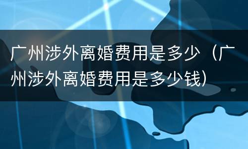 广州涉外离婚费用是多少（广州涉外离婚费用是多少钱）