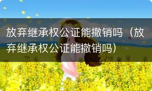 放弃继承权公证能撤销吗（放弃继承权公证能撤销吗）