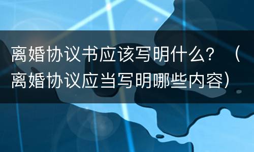 离婚协议书应该写明什么？（离婚协议应当写明哪些内容）