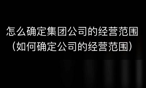 怎么确定集团公司的经营范围（如何确定公司的经营范围）