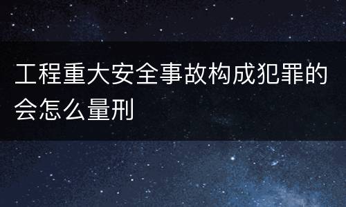 工程重大安全事故构成犯罪的会怎么量刑