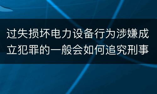 过失损坏电力设备行为涉嫌成立犯罪的一般会如何追究刑事责任