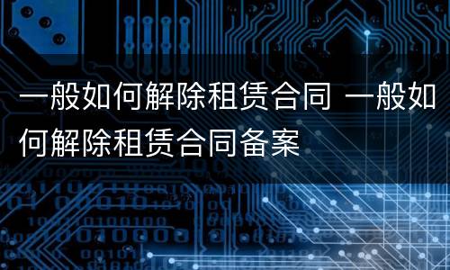 一般如何解除租赁合同 一般如何解除租赁合同备案