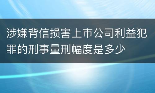 涉嫌背信损害上市公司利益犯罪的刑事量刑幅度是多少