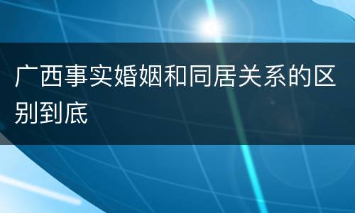 广西事实婚姻和同居关系的区别到底