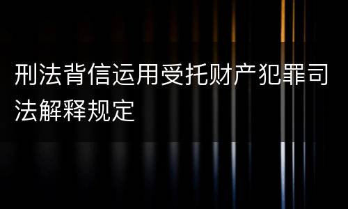 刑法背信运用受托财产犯罪司法解释规定