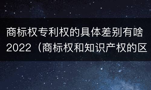 商标权专利权的具体差别有啥2022（商标权和知识产权的区别）