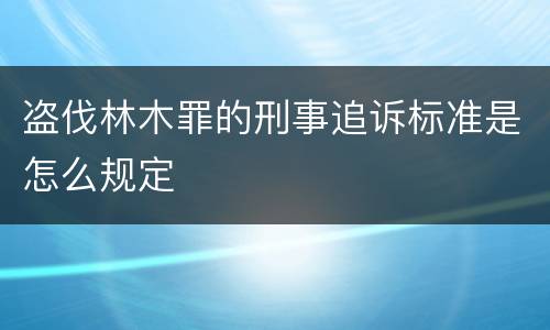 盗伐林木罪的刑事追诉标准是怎么规定