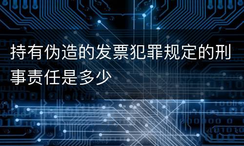 持有伪造的发票犯罪规定的刑事责任是多少