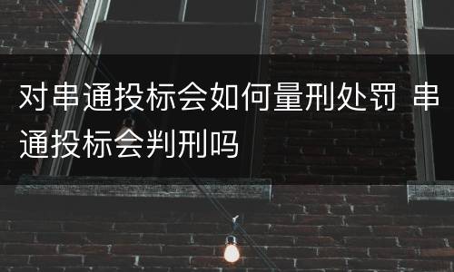 对串通投标会如何量刑处罚 串通投标会判刑吗