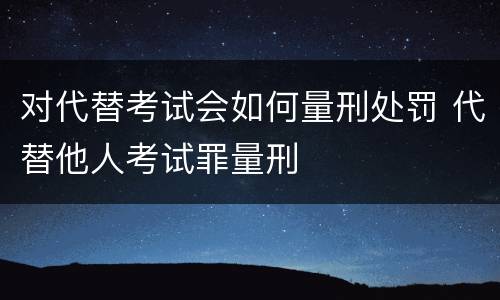 对代替考试会如何量刑处罚 代替他人考试罪量刑