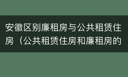 安徽区别廉租房与公共租赁住房（公共租赁住房和廉租房的区别）