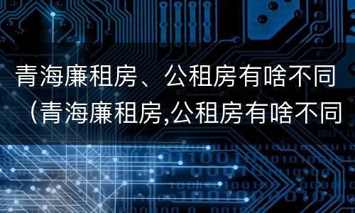 青海廉租房、公租房有啥不同（青海廉租房,公租房有啥不同吗）