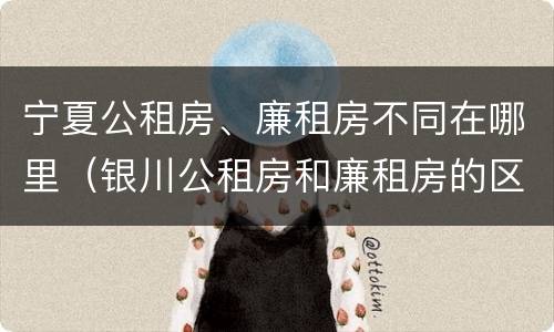 宁夏公租房、廉租房不同在哪里（银川公租房和廉租房的区别）