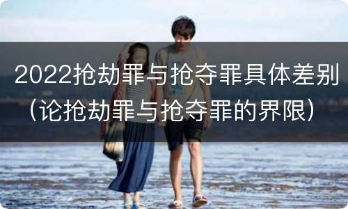 2022抢劫罪与抢夺罪具体差别（论抢劫罪与抢夺罪的界限）