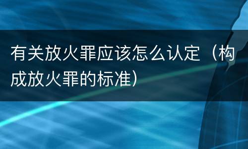 有关放火罪应该怎么认定（构成放火罪的标准）