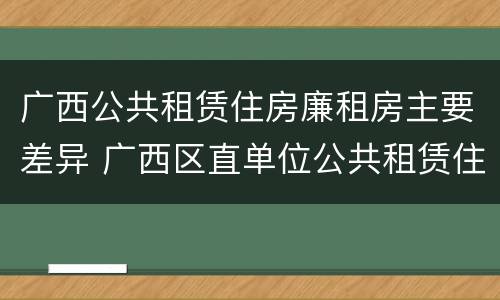 广西公共租赁住房廉租房主要差异 广西区直单位公共租赁住房