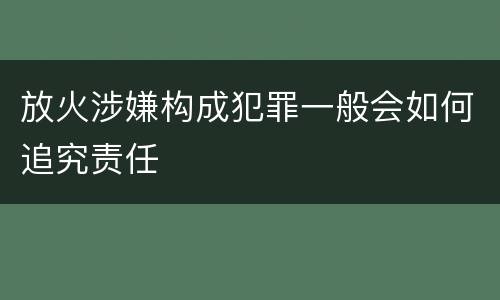 放火涉嫌构成犯罪一般会如何追究责任