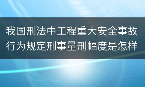 我国刑法中工程重大安全事故行为规定刑事量刑幅度是怎样