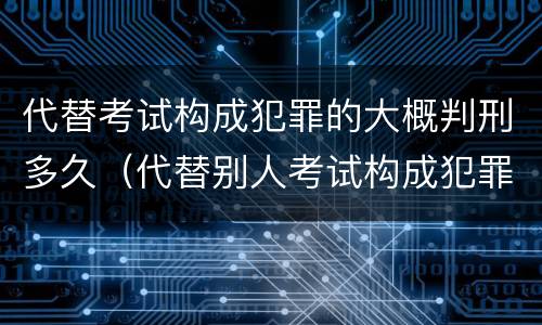 代替考试构成犯罪的大概判刑多久（代替别人考试构成犯罪吗）
