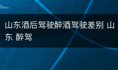 山东酒后驾驶醉酒驾驶差别 山东 醉驾