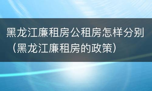 黑龙江廉租房公租房怎样分别（黑龙江廉租房的政策）