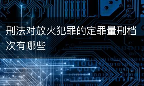 刑法对放火犯罪的定罪量刑档次有哪些