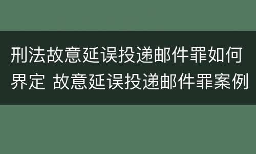 刑法故意延误投递邮件罪如何界定 故意延误投递邮件罪案例