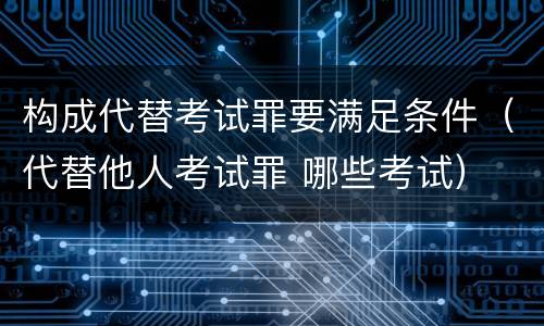 构成代替考试罪要满足条件（代替他人考试罪 哪些考试）