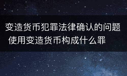 变造货币犯罪法律确认的问题 使用变造货币构成什么罪