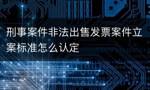 刑事案件非法出售发票案件立案标准怎么认定