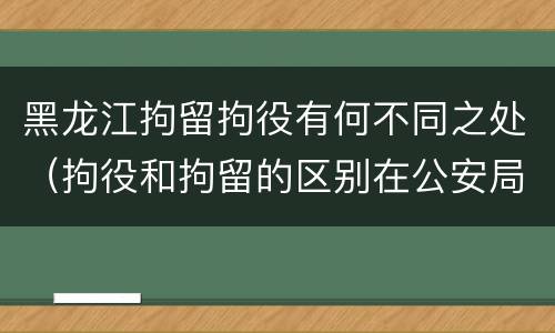 黑龙江拘留拘役有何不同之处（拘役和拘留的区别在公安局）