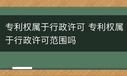 专利权属于行政许可 专利权属于行政许可范围吗