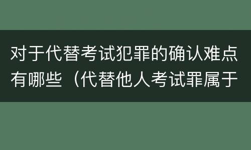 对于代替考试犯罪的确认难点有哪些（代替他人考试罪属于什么类犯罪）