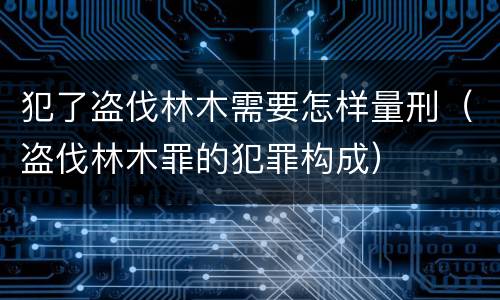 犯了盗伐林木需要怎样量刑（盗伐林木罪的犯罪构成）
