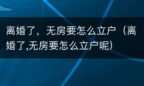 离婚了，无房要怎么立户（离婚了,无房要怎么立户呢）
